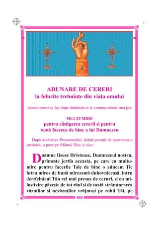 C M
Y K                                                                        K




                  ADUNARE DE CERERI
          la felurite trebuin]e din via]a omului
      Aceste cereri se fac dup r=nduiala [i la vremea artat mai jos:

                              MUL}UMIRE
                pentru c=[tigarea cererii [i pentru
              toat facerea de bine a lui Dumnezeu
         Dup sv=r[irea Proscomidiei, lu=nd preotul de asemenea o
      prticic, o pune pe Sf=ntul Disc [i zice:


         D    oamne Iisuse Hristoase, Dumnezeul nostru,
              prime[te jertfa aceasta, pe care cu mul]u-
      mire pentru facerile Tale de bine o aducem }ie
      `ntru miros de bun mireasm duhovniceas, `ntru
      Jertfelnicul Tu cel mai presus de ceruri, [i cu mi-
      lostivire pze[te de tot rul [i de toat str=mtorarea
      vzu]ilor [i nevzu]ilor vrjma[i pe robii Ti, pe
                                    480
                                                                          C M
 K                                                                        Y K
 