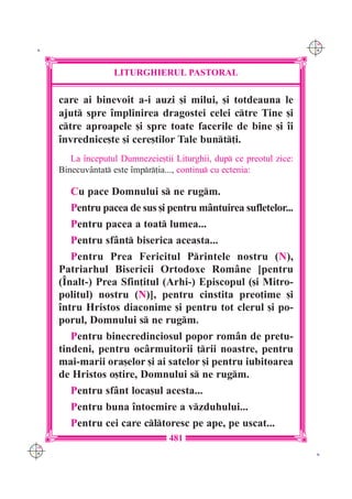C M
 K                                                                     Y K




                    LITURGHIERUL PASTORAL

      care ai binevoit a-i auzi [i milui, [i totdeauna le
      ajut spre `mplinirea dragostei celei ctre Tine [i
      ctre aproapele [i spre toate facerile de bine [i `i
      `nvrednice[te [i cere[tilor Tale bunt]i.
         La `nceputul Dumnezeie[tii Liturghii, dup ce preotul zice:
      Binecuv=ntat este `mpr]ia..., continu cu ectenia:

         Cu pace Domnului s ne rugm.
         Pentru pacea de sus [i pentru m=ntuirea sufletelor...
         Pentru pacea a toat lumea...
         Pentru sf=nt biserica aceasta...
         Pentru Prea Fericitul Printele nostru (N),
      Patriarhul Bisericii Ortodoxe Rom=ne [pentru
      (~nalt-) Prea Sfin]itul (Arhi-) Episcopul ([i Mitro-
      politul) nostru (N)], pentru cinstita preo]ime [i
      `ntru Hristos diaconime [i pentru tot clerul [i po-
      porul, Domnului s ne rugm.
         Pentru binecredinciosul popor rom=n de pretu-
      tindeni, pentru oc=rmuitorii ]rii noastre, pentru
      mai-marii ora[elor [i ai satelor [i pentru iubitoarea
      de Hristos o[tire, Domnului s ne rugm.
         Pentru sf=nt loca[ul acesta...
         Pentru buna `ntocmire a vzduhului...
         Pentru cei care cltoresc pe ape, pe uscat...
                                   481
C M
Y K                                                                     K
 