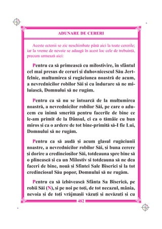 C M
Y K                                                                         K




                        ADUNARE DE CERERI

          Aceste ectenii se zic neschimbate p=n aici la toate cererile;
      iar la vreme de nevoie se adaug `n acest loc cele de trebuin],
      precum urmeaz aici:

         Pentru ca s primeasc cu milostivire, `n sf=ntul
      cel mai presus de ceruri [i duhovnicescul Su Jert-
      felnic, mul]umirea [i rugciunea noastr de acum,
      a nevrednicilor robilor Si [i cu `ndurare s ne mi-
      luiasc, Domnului s ne rugm.

         Pentru ca s nu se `ntoarc de la mul]umirea
      noastr, a nevrednicilor robilor Si, pe care o adu-
      cem cu inim smerit pentru facerile de bine ce
      le-am primit de la D=nsul, ci ca o tm=ie cu bun
      miros [i ca o ardere de tot bine-primit s-I fie Lui,
      Domnului s ne rugm.
         Pentru ca s aud [i acum glasul rugciunii
      noastre, a nevrednicilor robilor Si, [i buna cerere
      [i dorire a credincio[ilor Si, totdeauna spre bine s
      o plineasc [i ca un Milostiv [i totdeauna s ne dea
      faceri de bine, nou [i Sfintei Sale Biserici [i la tot
      credinciosul Su popor, Domnului s ne rugm.
        Pentru ca s izbveasc Sf=nta Sa Biseric, pe
      robii Si (N), [i pe noi pe to]i, de tot necazul, m=nia,
      nevoia [i de to]i vrjma[ii vzu]i [i nevzu]i [i cu
                                     482
                                                                           C M
 K                                                                         Y K
 