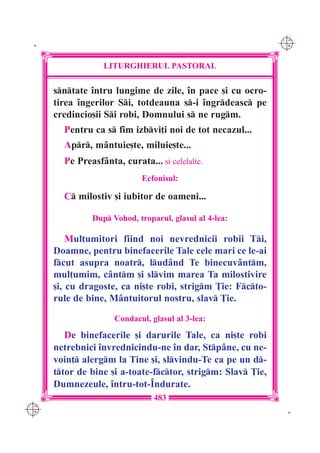C M
 K                                                            Y K




                  LITURGHIERUL PASTORAL

      sntate `ntru lungime de zile, `n pace [i cu ocro-
      tirea `ngerilor Si, totdeauna s-i `ngrdeasc pe
      credincio[ii Si robi, Domnului s ne rugm.
        Pentru ca s fim izbvi]i noi de tot necazul...
        Apr, m=ntuie[te, miluie[te...
        Pe Preasf=nta, curata... [i celelalte.
                             Ecfonisul:

        C milostiv [i iubitor de oameni...

               Dup Vohod, troparul, glasul al 4-lea:

          Mul]umitori fiind noi nevrednicii robii Ti,
      Doamne, pentru binefacerile Tale cele mari ce le-ai
      fcut asupra noatr, lud=nd Te binecuv=ntm,
      mul]umim, c=ntm [i slvim marea Ta milostivire
      [i, cu dragoste, ca ni[te robi, strigm }ie: Fcto-
      rule de bine, M=ntuitorul nostru, slav }ie.

                     Condacul, glasul al 3-lea:

         De binefacerile [i darurile Tale, ca ni[te robi
      netrebnici `nvrednicindu-ne `n dar, Stp=ne, cu ne-
      voin] alergm la Tine [i, slvindu-Te ca pe un d-
      ttor de bine [i a-toate-fctor, strigm: Slav }ie,
      Dumnezeule, `ntru-tot-~ndurate.
                                483
C M
Y K                                                            K
 