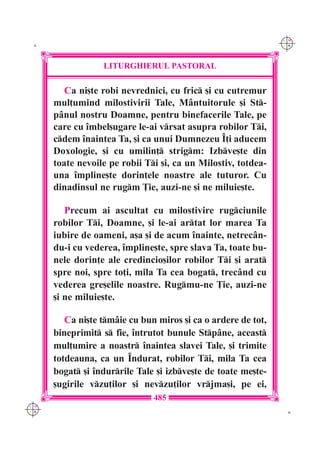 C M
 K                                                             Y K




                  LITURGHIERUL PASTORAL

         Ca ni[te robi nevrednici, cu fric [i cu cutremur
      mul]umind milostivirii Tale, M=ntuitorule [i St-
      p=nul nostru Doamne, pentru binefacerile Tale, pe
      care cu `mbel[ugare le-ai vrsat asupra robilor Ti,
      cdem `naintea Ta, [i ca unui Dumnezeu ~]i aducem
      Doxologie, [i cu umilin] strigm: Izbve[te din
      toate nevoile pe robii Ti [i, ca un Milostiv, totdea-
      una `mpline[te dorin]ele noastre ale tuturor. Cu
      dinadinsul ne rugm }ie, auzi-ne [i ne miluie[te.

         Precum ai ascultat cu milostivire rugciunile
      robilor Ti, Doamne, [i le-ai artat lor marea Ta
      iubire de oameni, a[a [i de acum `nainte, netrec=n-
      du-i cu vederea, `mpline[te, spre slava Ta, toate bu-
      nele dorin]e ale credincio[ilor robilor Ti [i arat
      spre noi, spre to]i, mila Ta cea bogat, trec=nd cu
      vederea gre[elile noastre. Rugmu-ne }ie, auzi-ne
      [i ne miluie[te.

         Ca ni[te tm=ie cu bun miros [i ca o ardere de tot,
      bineprimit s fie, `ntrutot bunule Stp=ne, aceast
      mul]umire a noastr `naintea slavei Tale, [i trimite
      totdeauna, ca un ~ndurat, robilor Ti, mila Ta cea
      bogat [i `ndurrile Tale [i izbve[te de toate me[te-
      [ugirile vzu]ilor [i nevzu]ilor vrjma[i, pe ei,
                               485
C M
Y K                                                             K
 