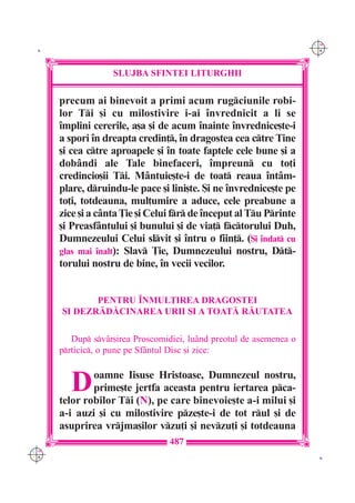 C M
 K                                                                   Y K




                   SLUJBA SFINTEI LITURGHII

      precum ai binevoit a primi acum rugciunile robi-
      lor Ti [i cu milostivire i-ai `nvrednicit a li se
      `mplini cererile, a[a [i de acum `nainte `nvrednice[te-i
      a spori `n dreapta credin], `n dragostea cea ctre Tine
      [i cea ctre aproapele [i `n toate faptele cele bune [i a
      dob=ndi ale Tale binefaceri, `mpreun cu to]i
      credincio[ii Ti. M=ntuie[te-i de toat reaua `nt=m-
      plare, druindu-le pace [i lini[te. {i ne `nvrednice[te pe
      to]i, totdeauna, mul]umire a aduce, cele preabune a
      zice [i a c=nta }ie [i Celui fr de `nceput al Tu Printe
      [i Preasf=ntului [i bunului [i de via] fctorului Duh,
      Dumnezeului Celui slvit [i `ntru o fiin]. ({i `ndat cu
      glas mai `nalt): Slav }ie, Dumnezeului nostru, Dt-
      torului nostru de bine, `n vecii vecilor.


             PENTRU ~NMUL}IREA DRAGOSTEI
      {I DEZR|D|CINAREA URII {I A TOAT| R|UTATEA

         Dup sv=r[irea Proscomidiei, lu=nd preotul de asemenea o
      prticic, o pune pe Sf=ntul Disc [i zice:



         D    oamne Iisuse Hristoase, Dumnezeul nostru,
              prime[te jertfa aceasta pentru iertarea pca-
      telor robilor Ti (N), pe care binevoie[te a-i milui [i
      a-i auzi [i cu milostivire pze[te-i de tot rul [i de
      asuprirea vrjma[ilor vzu]i [i nevzu]i [i totdeauna
                                  487
C M
Y K                                                                   K
 