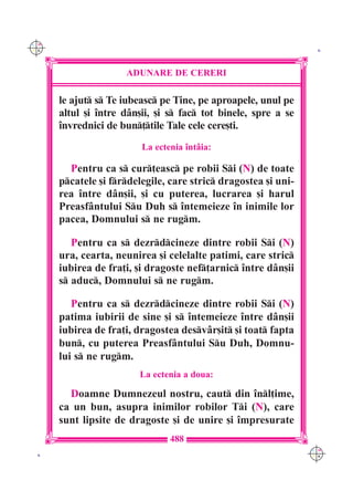 C M
Y K                                                              K




                     ADUNARE DE CERERI

      le ajut s Te iubeasc pe Tine, pe aproapele, unul pe
      altul [i `ntre d=n[ii, [i s fac tot binele, spre a se
      `nvrednici de bun]tile Tale cele cere[ti.
                         La ectenia `nt=ia:

        Pentru ca s cur]easc pe robii Si (N) de toate
      pcatele [i frdelegile, care stric dragostea [i uni-
      rea `ntre d=n[ii, [i cu puterea, lucrarea [i harul
      Preasf=ntului Su Duh s `ntemeieze `n inimile lor
      pacea, Domnului s ne rugm.

         Pentru ca s dezrdcineze dintre robii Si (N)
      ura, cearta, neunirea [i celelalte patimi, care stric
      iubirea de fra]i, [i dragoste nef]arnic `ntre d=n[ii
      s aduc, Domnului s ne rugm.

         Pentru ca s dezrdcineze dintre robii Si (N)
      patima iubirii de sine [i s `ntemeieze `ntre d=n[ii
      iubirea de fra]i, dragostea desv=r[it [i toat fapta
      bun, cu puterea Preasf=ntului Su Duh, Domnu-
      lui s ne rugm.
                        La ectenia a doua:

        Doamne Dumnezeul nostru, caut din `nl]ime,
      ca un bun, asupra inimilor robilor Ti (N), care
      sunt lipsite de dragoste [i de unire [i `mpresurate
                                488
                                                                C M
 K                                                              Y K
 