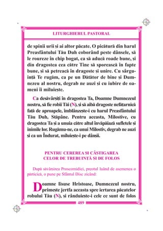 C M
 K                                                                    Y K




                    LITURGHIERUL PASTORAL

      de spinii urii [i ai altor pcate. O pictur din harul
      Preasf=ntului Tu Duh cobor=nd peste d=nsele, s
      le roureze `n chip bogat, ca s aduc roade bune, [i
      din dragostea cea ctre Tine s sporeasc `n fapte
      bune, [i s petreac `n dragoste [i unire. Cu s=rgu-
      in] Te rugm, ca pe un Dttor de bine [i Dum-
      nezeu al nostru, degrab ne auzi [i cu iubire de oa-
      meni `i miluie[te.
          Ca desv=r[i]i `n dragostea Ta, Doamne Dumnezeul
      nostru, s fie robii Ti (N), [i s aib dragoste nef]arnic
      fa] de aproapele, `mbl=nze[te-i cu harul Preasf=ntului
      Tu Duh, Stp=ne. Pentru aceasta, Milostive, cu
      dragostea Ta [i a unuia ctre altul `nvpiaz sufletele [i
      inimile lor. Rugmu-ne, ca unui Milostiv, degrab ne auzi
      [i ca un ~ndurat, miluie[te-i pe d=n[ii.


               PENTRU CEREREA {I C+{TIGAREA
               CELOR DE TREBUIN}| {I DE FOLOS

         Dup sv=r[irea Proscomidiei, preotul lu=nd de asemenea o
      prticic, o pune pe Sf=ntul Disc zic=nd:


         D   oamne Iisuse Hristoase, Dumnezeul nostru,
             prime[te jertfa aceasta spre iertarea pcatelor
      robului Tu (N), [i r=nduie[te-i cele ce sunt de folos
                                  489
C M
Y K                                                                    K
 
