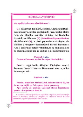 C M
                                                                                        Y K




                           R+NDUIALA VECERNIEI

      zice apolisul, [i anume s=mbt seara*:

         Cel ce a `nviat din mor]i, Hristos, Adevratul Dum-
      nezeul nostru, pentru rugciunile Preacuratei Maicii
      Sale, ale Sfin]ilor mri]ilor [i `ntru tot luda]ilor
      Apostoli, ale Sf=ntului (N) (al crui hram `l poart biserica),
      ale Sf=ntului (N), a crui pomenire o sv=r[im, ale
      sfin]ilor [i drep]ilor dumnezeie[ti Prin]i Ioachim [i
      Ana [i pentru ale tuturor sfin]ilor, s ne miluiasc [i s
      ne m=ntuiasc pe noi, ca un bun [i de oameni iubitor.

                             Poporul: Amin.
          Preotul se `ntoarce apoi cu fa]a spre rsrit [i zice:

         Pentru rugciunile Sfin]ilor Prin]ilor no[tri,
      Doamne Iisuse Hristoase, Dumnezeul nostru, milu-
      ie[te-ne pe noi.

                                   Poporul: Amin.

         Preotul, intr=nd `n Sf=ntul Altar, `nchide sfintele u[i, iar
      de nu este slujb cu Priveghere, las [i perdeaua.
         Apoi cite[te cu umilin] Canonul Sfintei ~mprt[iri,
      pentru Liturghia de a doua zi.
          * Vezi textul tuturor apoliselor la capitolele: «Apolisul praznicelor `mp-
      rte[ti la Vecernie, Utrenie [i Liturghie» [i «Apolisul zilelor de peste
      sptm=n», tiprite spre sf=r[itul cr]ii acesteia.

                                            49
C M
Y K
 