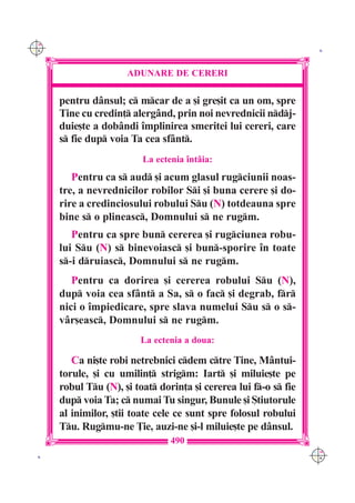 C M
Y K                                                                 K




                      ADUNARE DE CERERI

      pentru d=nsul; c mcar de a [i gre[it ca un om, spre
      Tine cu credin] alerg=nd, prin noi nevrednicii ndj-
      duie[te a dob=ndi `mplinirea smeritei lui cereri, care
      s fie dup voia Ta cea sf=nt.
                          La ectenia `nt=ia:
         Pentru ca s aud [i acum glasul rugciunii noas-
      tre, a nevrednicilor robilor Si [i buna cerere [i do-
      rire a credinciosului robului Su (N) totdeauna spre
      bine s o plineasc, Domnului s ne rugm.
         Pentru ca spre bun cererea [i rugciunea robu-
      lui Su (N) s binevoiasc [i bun-sporire `n toate
      s-i druiasc, Domnului s ne rugm.
         Pentru ca dorirea [i cererea robului Su (N),
      dup voia cea sf=nt a Sa, s o fac [i degrab, fr
      nici o `mpiedicare, spre slava numelui Su s o s-
      v=r[easc, Domnului s ne rugm.
                         La ectenia a doua:

         Ca ni[te robi netrebnici cdem ctre Tine, M=ntui-
      torule, [i cu umilin] strigm: Iart [i miluie[te pe
      robul Tu (N), [i toat dorin]a [i cererea lui f-o s fie
      dup voia Ta; c numai Tu singur, Bunule [i {tiutorule
      al inimilor, [tii toate cele ce sunt spre folosul robului
      Tu. Rugmu-ne }ie, auzi-ne [i-l miluie[te pe d=nsul.
                                 490
                                                                   C M
 K                                                                 Y K
 
