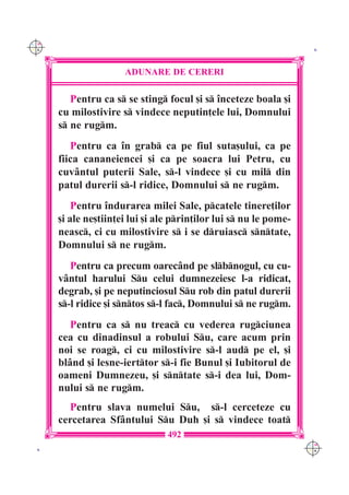C M
Y K                                                                 K




                      ADUNARE DE CERERI

         Pentru ca s se sting focul [i s `nceteze boala [i
      cu milostivire s vindece neputin]ele lui, Domnului
      s ne rugm.
         Pentru ca `n grab ca pe fiul suta[ului, ca pe
      fiica cananeiencei [i ca pe soacra lui Petru, cu
      cuv=ntul puterii Sale, s-l vindece [i cu mil din
      patul durerii s-l ridice, Domnului s ne rugm.
          Pentru `ndurarea milei Sale, pcatele tinere]ilor
      [i ale ne[tiin]ei lui [i ale prin]ilor lui s nu le pome-
      neasc, ci cu milostivire s i se druiasc sntate,
      Domnului s ne rugm.
         Pentru ca precum oarec=nd pe slbnogul, cu cu-
      v=ntul harului Su celui dumnezeiesc l-a ridicat,
      degrab, [i pe neputinciosul Su rob din patul durerii
      s-l ridice [i sntos s-l fac, Domnului s ne rugm.
         Pentru ca s nu treac cu vederea rugciunea
      cea cu dinadinsul a robului Su, care acum prin
      noi se roag, ci cu milostivire s-l aud pe el, [i
      bl=nd [i lesne-ierttor s-i fie Bunul [i Iubitorul de
      oameni Dumnezeu, [i sntate s-i dea lui, Dom-
      nului s ne rugm.
        Pentru slava numelui Su, s-l cerceteze cu
      cercetarea Sf=ntului Su Duh [i s vindece toat
                                 492
                                                                   C M
 K                                                                 Y K
 