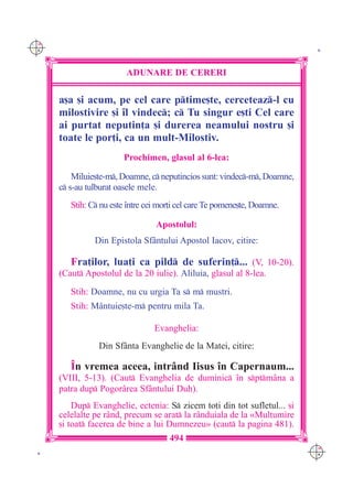 C M
Y K                                                                         K




                         ADUNARE DE CERERI

      a[a [i acum, pe cel care ptime[te, cerceteaz-l cu
      milostivire [i `l vindec; c Tu singur e[ti Cel care
      ai purtat neputin]a [i durerea neamului nostru [i
      toate le por]i, ca un mult-Milostiv.
                         Prochimen, glasul al 6-lea:

          Miluie[te-m, Doamne, c neputincios sunt: vindec-m, Doamne,
      c s-au tulburat oasele mele.
         Stih: C nu este `ntre cei mor]i cel care Te pomene[te, Doamne.

                                  Apostolul:
                Din Epistola Sf=ntului Apostol Iacov, citire:

         Fra]ilor, lua]i ca pild de suferin]... (V, 10-20).
      (Caut Apostolul de la 20 iulie). Aliluia, glasul al 8-lea.

         Stih: Doamne, nu cu urgia Ta s m mustri.
         Stih: M=ntuie[te-m pentru mila Ta.

                                  Evanghelia:
                 Din Sf=nta Evanghelie de la Matei, citire:

         ~n vremea aceea, intr=nd Iisus `n Capernaum...
      (VIII, 5-13). (Caut Evanghelia de duminic `n sptm=na a
      patra dup Pogor=rea Sf=ntului Duh).
          Dup Evanghelie, ectenia: S zicem to]i din tot sufletul... [i
      celelalte pe r=nd, precum se arat la r=nduiala de la «Mul]umire
      [i toat facerea de bine a lui Dumnezeu» (caut la pagina 481).
                                      494
                                                                           C M
 K                                                                         Y K
 
