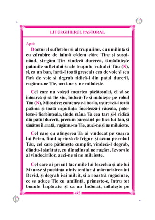 C M
 K                                                                Y K




                   LITURGHIERUL PASTORAL

      Apoi:
          Doctorul sufletelor [i al trupurilor, cu umilin] [i
      cu zdrobire de inim cdem ctre Tine [i suspi-
      n=nd, strigm }ie: vindec durerea, tmduie[te
      patimile sufletului [i ale trupului robului Tu (N),
      [i, ca un bun, iart-i toat gre[eala cea de voie [i cea
      fr de voie [i degrab ridic-l din patul durerii,
      rugmu-ne }ie, auzi-ne [i ne miluie[te.
         Cel care nu voie[ti moartea pctosului, ci s se
      `ntoarc [i s fie viu, `ndur-Te [i miluie[te pe robul
      Tu (N), Milostive; contene[te-i boala, u[ureaz-i toat
      patima [i toat neputin]a, `nceteaz-i rceala, poto-
      le[te-i fierbin]eala, tinde m=na Ta cea tare [i-l ridic
      din patul durerii, precum oarec=nd pe fiica lui Iair, [i
      sntos `l arat, rugmu-ne }ie, auzi-ne [i ne miluie[te.
         Cel care cu atingerea Ta ai vindecat pe soacra
      lui Petru, fiind aprins de friguri [i acum pe robul
      Tu, cel care ptime[te cumplit, vindec-l degrab,
      d=ndu-i sntate, cu dinadinsul ne rugm, Izvorule
      al vindecrilor, auzi-ne [i ne miluie[te.
         Cel care ai primit lacrimile lui Iezechia [i ale lui
      Manase [i pocin]a ninivitenilor [i mrturisirea lui
      David, [i degrab i-ai miluit, [i a noastr rugciune,
      ce se aduce }ie cu umilin], prime[te-o, `ntru tot
      bunule ~mprate, [i ca un ~ndurat, miluie[te pe
                                495
C M
Y K                                                                K
 