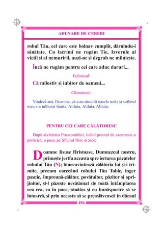 C M
Y K                                                                     K




                       ADUNARE DE CERERI

      robul Tu, cel care este bolnav cumplit, druindu-i
      sntate. Cu lacrimi ne rugm }ie, Izvorule al
      vie]ii [i al nemuririi, auzi-ne [i degrab ne miluie[te.
         ~nc ne rugm pentru cei care aduc daruri...
                               Ecfonisul:
         C milostiv [i iubitor de oameni...
                               Chinonicul:

        Vindec-m, Doamne, c s-au rscolit oasele mele [i sufletul
      meu s-a tulburat foarte. Aliluia, Aliluia, Aliluia.



                PENTRU CEI CARE C|L|TORESC

         Dup sv=r[irea Proscomidiei, lu=nd preotul de asemenea o
      prticic, o pune pe Sf=ntul Disc [i zice:



         D     oamne Iisuse Hristoase, Dumnezeul nostru,
               prime[te jertfa aceasta spre iertarea pcatelor
      robului Tu (N); binecuvinteaz cltoria lui [i-i tri-
      mite, precum oarec=nd robului Tu Tobie, `nger
      pa[nic, `mpreun-cltor, pov]uitor, pzitor [i spri-
      jinitor, [i-l pze[te nevtmat de toat `nt=mplarea
      cea rea, ca `n pace, sntos [i cu bunsporire s se
      `ntoarc, [i prin aceasta s se preaslveasc `n d=nsul
                                   496
                                                                       C M
 K                                                                     Y K
 