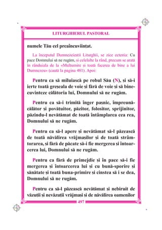 C M
 K                                                                       Y K




                     LITURGHIERUL PASTORAL

      numele Tu cel prea`ncuviin]at.
         La `nceputul Dumnezeie[tii Liturghii, se zice ectenia: Cu
      pace Domnului s ne rugm, [i celelalte la r=nd, precum se arat
      `n r=nduiala de la «Mul]umire [i toat facerea de bine a lui
      Dumnezeu» (caut la pagina 481). Apoi:

         Pentru ca s miluiasc pe robul Su (N), [i s-i
      ierte toat gre[eala de voie [i fr de voie [i s bine-
      cuvinteze cltoria lui, Domnului s ne rugm.
         Pentru ca s-i trimit `nger pa[nic, `mpreun-
      cltor [i pov]uitor, pzitor, folositor, sprijinitor,
      pzindu-l nevtmat de toat `nt=mplarea cea rea,
      Domnului s ne rugm.

         Pentru ca s-l apere [i nevtmat s-l pzeasc
      de toat nvlirea vrjma[ilor [i de toat str=m-
      torarea, [i fr de pcate s-i fie mergerea [i `ntoar-
      cerea lui, Domnului s ne rugm.

        Pentru ca fr de primejdie [i `n pace s-i fie
      mergerea [i `ntoarcerea lui [i cu bun-sporire [i
      sntate [i toat buna-primire [i cinstea s i se dea,
      Domnului s ne rugm.

        Pentru ca s-l pzeasc nevtmat [i nebiruit de
      vzu]ii [i nevzu]ii vrjma[i [i de nvlirea oamenilor
                                    497
C M
Y K                                                                       K
 