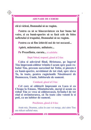 C M
Y K                                                                    K




                       ADUNARE DE CERERI

      ri [i vicleni, Domnului s ne rugm.
        Pentru ca s se binecuvinteze cu har buna lui
      voire, [i cu bun-sporire s se fac cele de folos
      sufletului [i trupului, Domnului s ne rugm.
         Pentru ca s fim izbvi]i noi de tot necazul...
         Apr, m=ntuie[te, miluie[te...
         Pe Preasf=nta, curata... [i celelalte.
                  Dup Vohod, troparul, glasul al 2-lea:
        Calea [i adevrul fiind, Hristoase, pe `ngerul
      Tu `mpreun-cltor trimite-l acum spre paz ro-
      bului Tu, precum oarec=nd lui Tobie, [i pze[te-l
      cu bun-sporire, nevtmat de tot rul, spre slava
      Ta, `n toate, pentru rugciunile Nsctoarei de
      Dumnezeu, Unule, Iubitorule de oameni.
                        Condacul, glasul al 2-lea:
        Cel care ai cltorit `mpreun cu Luca [i cu
      Cleopa la Emaus, M=ntuitorule, mergi [i acum cu
      robul Tu ce vrea s cltoreasc, ferindu-l de tot
      rul [i str=mtorarea, c Tu toate c=te voie[ti le [i
      po]i, ca un iubitor de oameni.
                       Prochimen, glasul al 4-lea:
        Arat mie, Doamne, calea `n care voi merge, cci ctre Tine
      am ridicat sufletul meu.
                                   498
                                                                      C M
 K                                                                    Y K
 