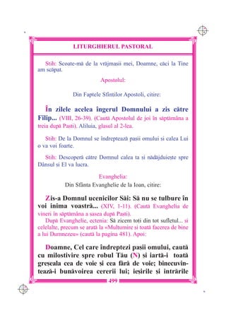 C M
 K                                                                         Y K




                      LITURGHIERUL PASTORAL

        Stih: Scoate-m de la vrjma[ii mei, Doamne, cci la Tine
      am scpat.
                                  Apostolul:

                      Din Faptele Sfin]ilor Apostoli, citire:

         ~n zilele acelea `ngerul Domnului a zis ctre
      Filip... (VIII, 26-39). (Caut Apostolul de joi `n sptm=na a
      treia dup Pa[ti). Aliluia, glasul al 2-lea.

         Stih: De la Domnul se `ndrepteaz pa[ii omului [i calea Lui
      o va voi foarte.
        Stih: Descoper ctre Domnul calea ta [i ndjduie[te spre
      D=nsul [i El va lucra.

                               Evanghelia:
                  Din Sf=nta Evanghelie de la Ioan, citire:

        Zis-a Domnul ucenicilor Si: S nu se tulbure `n
      voi inima voastr... (XIV, 1-11). (Caut Evanghelia de
      vineri `n sptm=na a [asea dup Pa[ti).
          Dup Evanghelie, ectenia: S zicem to]i din tot sufletul... [i
      celelalte, precum se arat la «Mul]umire [i toat facerea de bine
      a lui Dumnezeu» (caut la pagina 481). Apoi:

         Doamne, Cel care `ndreptezi pa[ii omului, caut
      cu milostivire spre robul Tu (N) [i iart-i toat
      gre[eala cea de voie [i cea fr de voie; binecuvin-
      teaz-i bunvoirea cererii lui; ie[irile [i intrrile
                                      499
C M
Y K                                                                         K
 