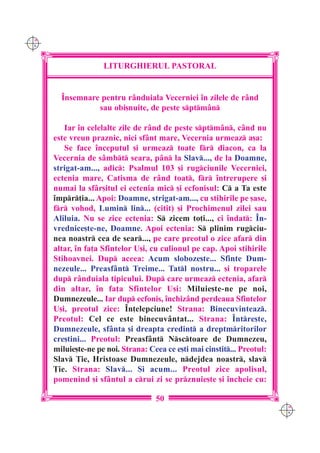 C M
Y K




                     LITURGHIERUL PASTORAL


        ~nsemnare pentru r=nduiala Vecerniei `n zilele de r=nd
                 sau obi[nuite, de peste sptm=n

         Iar `n celelalte zile de r=nd de peste sptm=n, c=nd nu
      este vreun praznic, nici sf=nt mare, Vecernia urmeaz a[a:
         Se face `nceputul [i urmeaz toate fr diacon, ca la
      Vecernia de s=mbt seara, p=n la Slav..., de la Doamne,
      strigat-am..., adic: Psalmul 103 [i rugciunile Vecerniei,
      ectenia mare, Catisma de r=nd toat, fr `ntrerupere [i
      numai la sf=r[itul ei ectenia mic [i ecfonisul: C a Ta este
      `mpr]ia... Apoi: Doamne, strigat-am..., cu stihirile pe [ase,
      fr vohod, Lumin lin... (citit) [i Prochimenul zilei sau
      Aliluia. Nu se zice ectenia: S zicem to]i..., ci `ndat: ~n-
      vrednice[te-ne, Doamne. Apoi ectenia: S plinim rugciu-
      nea noastr cea de sear..., pe care preotul o zice afar din
      altar, `n fa]a Sfintelor U[i, cu culionul pe cap. Apoi stihirile
      Stihoavnei. Dup aceea: Acum sloboze[te... Sfinte Dum-
      nezeule... Preasf=nt Treime... Tatl nostru... [i troparele
      dup r=nduiala tipicului. Dup care urmeaz ectenia, afar
      din altar, `n fa]a Sfintelor U[i: Miluie[te-ne pe noi,
      Dumnezeule... Iar dup ecfonis, `nchiz=nd perdeaua Sfintelor
      U[i, preotul zice: ~n]elepciune! Strana: Binecuvinteaz.
      Preotul: Cel ce este binecuv=ntat... Strana: ~ntre[te,
      Dumnezeule, sf=nta [i dreapta credin] a dreptmritorilor
      cre[tini... Preotul: Preasf=nt Nsctoare de Dumnezeu,
      miluie[te-ne pe noi. Strana: Ceea ce e[ti mai cinstit... Preotul:
      Slav }ie, Hristoase Dumnezeule, ndejdea noastr, slav
      }ie. Strana: Slav... {i acum... Preotul zice apolisul,
      pomenind [i sf=ntul a crui zi se prznuie[te [i `ncheie cu:

                                     50
                                                                           C M
                                                                           Y K
 