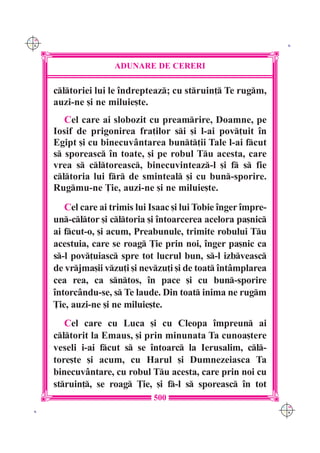C M
Y K                                                                K




                      ADUNARE DE CERERI

      cltoriei lui le `ndrepteaz; cu struin] Te rugm,
      auzi-ne [i ne miluie[te.
         Cel care ai slobozit cu preamrire, Doamne, pe
      Iosif de prigonirea fra]ilor si [i l-ai pov]uit `n
      Egipt [i cu binecuv=ntarea bunt]ii Tale l-ai fcut
      s sporeasc `n toate, [i pe robul Tu acesta, care
      vrea s cltoreasc, binecuvinteaz-l [i f s fie
      cltoria lui fr de sminteal [i cu bun-sporire.
      Rugmu-ne }ie, auzi-ne [i ne miluie[te.
         Cel care ai trimis lui Isaac [i lui Tobie `nger `mpre-
      un-cltor [i cltoria [i `ntoarcerea acelora pa[nic
      ai fcut-o, [i acum, Preabunule, trimite robului Tu
      acestuia, care se roag }ie prin noi, `nger pa[nic ca
      s-l pov]uiasc spre tot lucrul bun, s-l izbveasc
      de vrjma[ii vzu]i [i nevzu]i [i de toat `nt=mplarea
      cea rea, ca sntos, `n pace [i cu bun-sporire
      `ntorc=ndu-se, s Te laude. Din toat inima ne rugm
      }ie, auzi-ne [i ne miluie[te.
         Cel care cu Luca [i cu Cleopa `mpreun ai
      cltorit la Emaus, [i prin minunata Ta cunoa[tere
      veseli i-ai fcut s se `ntoarc la Ierusalim, cl-
      tore[te [i acum, cu Harul [i Dumnezeiasca Ta
      binecuv=ntare, cu robul Tu acesta, care prin noi cu
      struin], se roag }ie, [i f-l s sporeasc `n tot
                                500
                                                                  C M
 K                                                                Y K
 