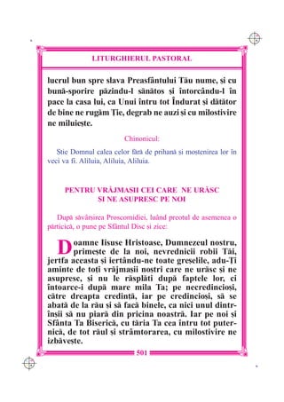 C M
 K                                                                      Y K




                    LITURGHIERUL PASTORAL

      lucrul bun spre slava Preasf=ntului Tu nume, [i cu
      bun-sporire pzindu-l sntos [i `ntorc=ndu-l `n
      pace la casa lui, ca Unui `ntru tot ~ndurat [i dttor
      de bine ne rugm }ie, degrab ne auzi [i cu milostivire
      ne miluie[te.
                               Chinonicul:
         {tie Domnul calea celor fr de prihan [i mo[tenirea lor `n
      veci va fi. Aliluia, Aliluia, Aliluia.


           PENTRU VR|JMA{II CEI CARE NE UR|SC
                  {I NE ASUPRESC PE NOI

         Dup sv=r[irea Proscomidiei, lu=nd preotul de asemenea o
      prticic, o pune pe Sf=ntul Disc [i zice:


         Daceasta Iisuse la noi, nevrednicii robii Ti,
      jertfa
             oamne
             prime[te de
                            Hristoase, Dumnezeul nostru,

                    [i iert=ndu-ne toate gre[elile, adu-}i
      aminte de to]i vrjma[ii no[tri care ne ursc [i ne
      asupresc, [i nu le rsplti dup faptele lor, ci
      `ntoarce-i dup mare mila Ta; pe necredincio[i,
      ctre dreapta credin], iar pe credincio[i, s se
      abat de la ru [i s fac binele, ca nici unul dintr-
      `n[ii s nu piar din pricina noastr. Iar pe noi [i
      Sf=nta Ta Biseric, cu tria Ta cea `ntru tot puter-
      nic, de tot rul [i str=mtorarea, cu milostivire ne
      izbve[te.
                                   501
C M
Y K                                                                      K
 