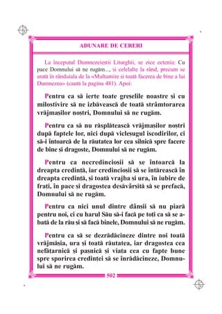C M
Y K                                                                         K




                        ADUNARE DE CERERI

         La `nceputul Dumnezeie[tii Liturghii, se zice ectenia: Cu
      pace Domnului s ne rugm..., [i celelalte la r=nd, precum se
      arat `n r=nduiala de la «Mul]umire [i toat facerea de bine a lui
      Dumnezeu» (caut la pagina 481). Apoi:

        Pentru ca s ierte toate gre[elile noastre [i cu
      milostivire s ne izbveasc de toat str=mtorarea
      vrjma[ilor no[tri, Domnului s ne rugm.
         Pentru ca s nu rsplteasc vrjma[ilor no[tri
      dup faptele lor, nici dup vicle[ugul iscodirilor, ci
      s-i `ntoarc de la rutatea lor cea silnic spre facere
      de bine [i dragoste, Domnului s ne rugm.
         Pentru ca necredincio[ii s se `ntoarc la
      dreapta credin], iar credincio[ii s se `ntreasc `n
      dreapta credin], [i toat vrajba [i ura, `n iubire de
      fra]i, `n pace [i dragostea desv=r[it s se prefac,
      Domnului s ne rugm.
        Pentru ca nici unul dintre d=n[ii s nu piar
      pentru noi, ci cu harul Su s-i fac pe to]i ca s se a-
      bat de la ru [i s fac binele, Domnului s ne rugm.
         Pentru ca s se dezrdcineze dintre noi toat
      vrjm[ia, ura [i toat rutatea, iar dragostea cea
      nef]arnic [i pa[nic [i via]a cea cu fapte bune
      spre sporirea credin]ei s se `nrdcineze, Domnu-
      lui s ne rugm.
                                     502
                                                                           C M
 K                                                                         Y K
 