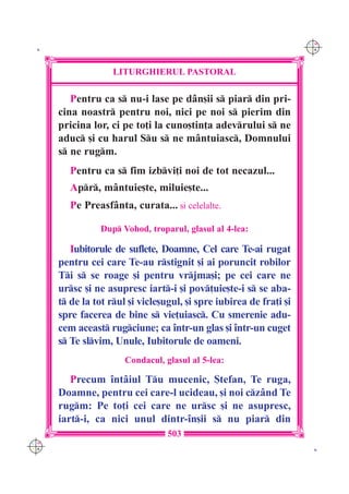 C M
 K                                                                   Y K




                    LITURGHIERUL PASTORAL

         Pentru ca s nu-i lase pe d=n[ii s piar din pri-
      cina noastr pentru noi, nici pe noi s pierim din
      pricina lor, ci pe to]i la cuno[tin]a adevrului s ne
      aduc [i cu harul Su s ne m=ntuiasc, Domnului
      s ne rugm.
         Pentru ca s fim izbvi]i noi de tot necazul...
         Apr, m=ntuie[te, miluie[te...
         Pe Preasf=nta, curata... [i celelalte.

                Dup Vohod, troparul, glasul al 4-lea:

         Iubitorule de suflete, Doamne, Cel care Te-ai rugat
      pentru cei care Te-au rstignit [i ai poruncit robilor
      Ti s se roage [i pentru vrjma[i; pe cei care ne
      ursc [i ne asupresc iart-i [i pov]uie[te-i s se aba-
      t de la tot rul [i vicle[ugul, [i spre iubirea de fra]i [i
      spre facerea de bine s vie]uiasc. Cu smerenie adu-
      cem aceast rugciune; ca `ntr-un glas [i `ntr-un cuget
      s Te slvim, Unule, Iubitorule de oameni.
                       Condacul, glasul al 5-lea:

         Precum `nt=iul Tu mucenic, {tefan, Te ruga,
      Doamne, pentru cei care-l ucideau, [i noi cz=nd Te
      rugm: Pe to]i cei care ne ursc [i ne asupresc,
      iart-i, ca nici unul dintr-`n[ii s nu piar din
                                  503
C M
Y K                                                                   K
 