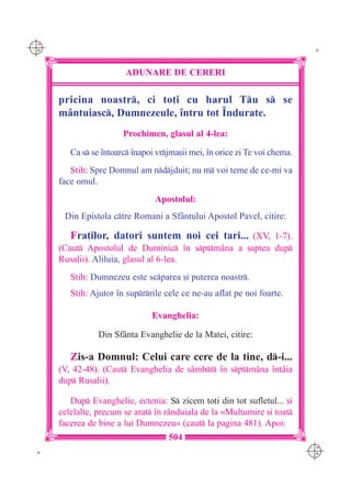 C M
Y K                                                                           K




                         ADUNARE DE CERERI

      pricina noastr, ci to]i cu harul Tu s se
      m=ntuiasc, Dumnezeule, `ntru tot ~ndurate.
                        Prochimen, glasul al 4-lea:

         Ca s se `ntoarc `napoi vrjma[ii mei, `n orice zi Te voi chema.
         Stih: Spre Domnul am ndjduit; nu m voi teme de ce-mi va
      face omul.
                                 Apostolul:
       Din Epistola ctre Romani a Sf=ntului Apostol Pavel, citire:

         Fra]ilor, datori suntem noi cei tari... (XV, 1-7).
      (Caut Apostolul de Duminic `n sptm=na a [aptea dup
      Rusalii). Aliluia, glasul al 6-lea.
         Stih: Dumnezeu este scparea [i puterea noastr.
         Stih: Ajutor `n suprrile cele ce ne-au aflat pe noi foarte.

                                Evanghelia:

                 Din Sf=nta Evanghelie de la Matei, citire:

         Zis-a Domnul: Celui care cere de la tine, d-i...
      (V, 42-48). (Caut Evanghelia de s=mbt `n sptm=na `nt=ia
      dup Rusalii).

         Dup Evanghelie, ectenia: S zicem to]i din tot sufletul... [i
      celelalte, precum se arat `n r=nduiala de la «Mul]umire [i toat
      facerea de bine a lui Dumnezeu» (caut la pagina 481). Apoi:
                                     504
                                                                             C M
 K                                                                           Y K
 