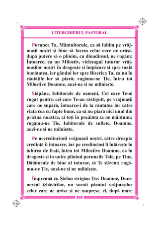 C M
 K                                                               Y K




                   LITURGHIERUL PASTORAL

        Porunca Ta, M=ntuitorule, ca s iubim pe vrj-
      ma[ii no[tri [i bine s facem celor care ne ursc,
      dup putere s o plinim, cu dinadinsul, ne rugm:
      ~ntoarce, ca un Milostiv, vicle[ugul tuturor vrj-
      ma[ilor no[tri `n dragoste [i `mpcare [i spre toat
      buntatea, iar g=ndul lor spre Biserica Ta, ca nu `n
      rut]ile lor s piar; rugmu-ne }ie, `ntru tot
      Milostive Doamne, auzi-ne [i ne miluie[te.
         Stp=ne, Iubitorule de oameni, Cel care Te-ai
      rugat pentru cei care Te-au rstignit, pe vrjma[ii
      care ne supr, `ntoarce-i de la rutatea lor ctre
      via]a cea cu fapte bune, ca s nu piar nici unul din
      pricina noastr, ci to]i `n pocin] s ne m=ntuim;
      rugmu-ne }ie, Iubitorule de suflete, Doamne,
      auzi-ne [i ne miluie[te.
        Pe necredincio[ii vrjma[ii no[tri, ctre dreapta
      credin] `i `ntoarce, iar pe credincio[i `i `ntre[te `n
      iubirea de fra]i, `ntru tot Milostive Doamne, ca `n
      dragoste [i `n unire plinind poruncile Tale, pe Tine,
      Dttorule de bine al tuturor, s Te slvim; rug-
      mu-ne }ie, auzi-ne [i ne miluie[te.
         ~mpreun cu {tefan strigm }ie: Doamne, Dum-
      nezeul izbvirilor, nu socoti pcatul vrjma[ilor
      celor care ne ursc [i ne asupresc, ci, dup mare
                                505
C M
Y K                                                               K
 