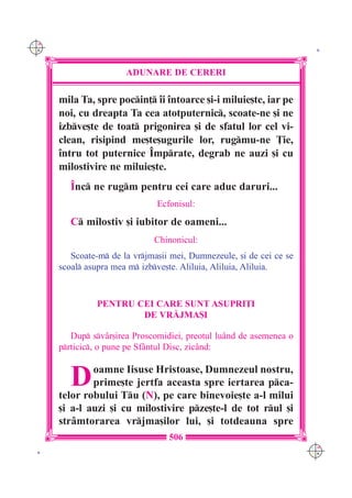 C M
Y K                                                                    K




                       ADUNARE DE CERERI

      mila Ta, spre pocin] `i `ntoarce [i-i miluie[te, iar pe
      noi, cu dreapta Ta cea atotputernic, scoate-ne [i ne
      izbve[te de toat prigonirea [i de sfatul lor cel vi-
      clean, risipind me[te[ugurile lor, rugmu-ne }ie,
      `ntru tot puternice ~mprate, degrab ne auzi [i cu
      milostivire ne miluie[te.
         ~nc ne rugm pentru cei care aduc daruri...
                               Ecfonisul:

         C milostiv [i iubitor de oameni...
                              Chinonicul:
         Scoate-m de la vrjma[ii mei, Dumnezeule, [i de cei ce se
      scoal asupra mea m izbve[te. Aliluia, Aliluia, Aliluia.



               PENTRU CEI CARE SUNT ASUPRI}I
                       DE VR|JMA{I

         Dup sv=r[irea Proscomidiei, preotul lu=nd de asemenea o
      prticic, o pune pe Sf=ntul Disc, zic=nd:


         D    oamne Iisuse Hristoase, Dumnezeul nostru,
              prime[te jertfa aceasta spre iertarea pca-
      telor robului Tu (N), pe care binevoie[te a-l milui
      [i a-l auzi [i cu milostivire pze[te-l de tot rul [i
      str=mtorarea vrjma[ilor lui, [i totdeauna spre
                                  506
                                                                      C M
 K                                                                    Y K
 