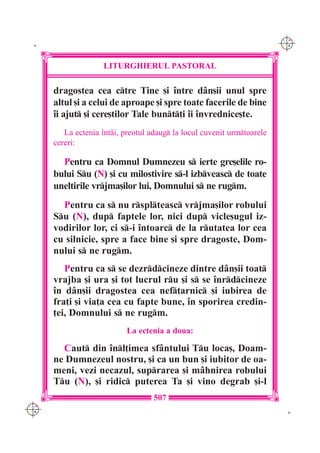 C M
 K                                                                       Y K




                     LITURGHIERUL PASTORAL

      dragostea cea ctre Tine [i `ntre d=n[ii unul spre
      altul [i a celui de aproape [i spre toate facerile de bine
      `i ajut [i cere[tilor Tale bunt]i `i `nvrednice[te.
         La ectenia `nt=i, preotul adaug la locul cuvenit urmtoarele
      cereri:

        Pentru ca Domnul Dumnezeu s ierte gre[elile ro-
      bului Su (N) [i cu milostivire s-l izbveasc de toate
      uneltirile vrjma[ilor lui, Domnului s ne rugm.
        Pentru ca s nu rsplteasc vrjma[ilor robului
      Su (N), dup faptele lor, nici dup vicle[ugul iz-
      vodirilor lor, ci s-i `ntoarc de la rutatea lor cea
      cu silnicie, spre a face bine [i spre dragoste, Dom-
      nului s ne rugm.
         Pentru ca s se dezrdcineze dintre d=n[ii toat
      vrajba [i ura [i tot lucrul ru [i s se `nrdcineze
      `n d=n[ii dragostea cea nef]arnic [i iubirea de
      fra]i [i via]a cea cu fapte bune, `n sporirea credin-
      ]ei, Domnului s ne rugm.
                            La ectenia a doua:

        Caut din `nl]imea sf=ntului Tu loca[, Doam-
      ne Dumnezeul nostru, [i ca un bun [i iubitor de oa-
      meni, vezi necazul, suprarea [i m=hnirea robului
      Tu (N), [i ridic puterea Ta [i vino degrab [i-l
                                    507
C M
Y K                                                                       K
 