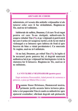 C M
Y K                                                                   K




                       ADUNARE DE CERERI

      m=ntuie[te, [i-l scoate din m=inile vrjma[ilor [i ale
      tuturor celor care `i fac str=mbtate. Rugmu-ne
      }ie, auzi-ne [i-l miluie[te.
         Iubitorule de suflete, Doamne, Cel care Te-ai rugat
      pentru cei care Te-au rstignit, milostive[te-Te
      asupra robului Tu (N), [i pe vrjma[ii [i potrivnicii
      lui care-l ursc [i-l asupresc iart-i, [i de la tot rul [i
      vicle[ugul a se `ntoarce spre iubirea de fra]i [i spre
      facerea de bine a vie]ui pov]uie[te-i. Cu smerenie
      Te rugm, auzi-ne [i-l miluie[te.
         S nu la[i, Doamne, pe robul Tu (N), `n ispite [i
      `n necazuri peste puterea lui, ci degrab u[ureaz
      m=hnirea lui [i pe vrjma[ii lui `n]elep]e[te-i [i de la
      rutatea lor `i `ntoarce. Rugmu-ne }ie, auzi-ne [i
      ne miluie[te.


          LA N|V|LIREA VR|JMA{ILOR (pentru pace)
         Dup sv=r[irea Proscomidiei, lu=nd preotul de asemenea o
      prticic, o pune pe Sf=ntul Disc [i zice:



         D    oamne Iisuse Hristoase, Dumnezeul nostru,
              prime[te jertfa aceasta `ntru iertarea pca-
      telor a tot poporului Tu [i caut cu milostivire spre
      ajutorul cre[tinilor; sfr=m degrab sub picioarele
                                  508
                                                                     C M
 K                                                                   Y K
 