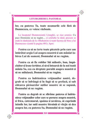 C M
 K                                                                         Y K




                     LITURGHIERUL PASTORAL

      lor, cu puterea Ta, toate neamurile cele fr de
      Dumnezeu, ce voiesc rzboaie.

         La `nceputul Dumnezeie[tii Liturghii, se zice ectenia: Cu
      pace Domnului s ne rugm..., [i celelalte la r=nd, precum se
      arat `n r=nduiala de la «Mul]umire [i toat facerea de bine a lui
      Dumnezeu» (caut la pagina 481). Apoi:

         Pentru ca s ne ierte toate pcatele prin care am
      `ntr=tat urgia Lui asupra noastr [i am m=niat iu-
      birea Lui de oameni, Domnului s ne rugm.

         Pentru ca s fie robilor Si milostiv, bun, `mp-
      ciuitor [i lesne-ierttor, [i s-[i `ntoarc de la noi toat
      m=nia Sa, cea cu dreptate pornit asupra noastr [i
      s ne miluiasc, Domnului s ne rugm.

         Pentru ca `ndrznirea vrjma[ilor no[tri, de-
      grab s se `nfr=ng [i `n fug s se prefac, [i sub
      clcarea picioarelor o[tilor noastre s se supun,
      Domnului s ne rugm.

          Pentru ca degrab s se sfr=me puterea [i `ndrz-
      nirea vrjma[ilor celor care se pornesc asupra noastr,
      [i frica, cutremurul, spaima [i [ovirea, s cuprind
      inimile lor, iar o[tii noastre biruin] [i vitejie s dea
      asupra lor, cu puterea Sa, Domnului s ne rugm.
                                     509
C M
Y K                                                                         K
 