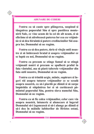 C M
Y K                                                               K




                      ADUNARE DE CERERI

         Pentru ca s caute spre pl=ngerea, suspinul [i
      t=nguirea poporului Su [i spre pustiirea mo[te-
      nirii Sale, ce vine acum de la cei de alt neam, [i s
      sfr=me [i s zdrobeasc puterea lor cea cu vrjm-
      [ie [i s dea biruin] [i putere credincio[ilor Si asu-
      pra lor, Domnului s ne rugm.
         Pentru ca s dea putere, trie [i vitejie o[tii noas-
      tre [i s `ntreasc bra]ul [i asupra vrjma[ilor ce
      se lupt cu noi, Domnului s ne rugm.
         Pentru ca precum se stinge fumul s se sting
      vrjma[ii no[tri [i precum se spulber praful `n
      fa]a v=ntului, a[a s piar taberele vrjma[ilor din
      fa]a o[tii noastre, Domnului s ne rugm.
        Pentru ca s trimit urgie, m=nie, suprare [i `n-
      geri ri asupra tuturor vrjma[ilor ce se scoal
      asupra noastr, ca s-i piard pe d=n[ii [i s surpe
      `mpr]ia [i stp=nirea lor [i s cur]easc p-
      m=ntul poporului Su, pentru slava numelui Su,
      Domnului s ne rugm.
         Pentru ca s fie calea vrjma[ilor, celor care vin
      asupra noastr, `ntuneric [i alunecare [i `ngerul
      Domnului s-i izgoneasc [i s-i alunge pe d=n[ii [i
      s-i dea `n m=inile iubitorilor de Hristos osta[i,
      Domnului s ne rugm.
                                510
                                                                 C M
 K                                                               Y K
 