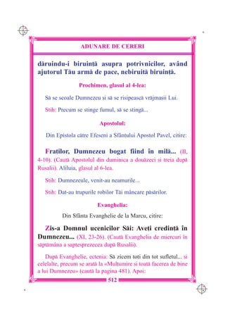 C M
Y K                                                                         K




                        ADUNARE DE CERERI

      druindu-i biruin] asupra potrivnicilor, av=nd
      ajutorul Tu arm de pace, nebiruit biruin].
                        Prochimen, glasul al 4-lea:

         S se scoale Dumnezeu [i s se risipeasc vrjma[ii Lui.

         Stih: Precum se stinge fumul, s se sting...

                                 Apostolul:

         Din Epistola ctre Efeseni a Sf=ntului Apostol Pavel, citire:

         Fra]ilor, Dumnezeu bogat fiind `n mil... (II,
      4-10). (Caut Apostolul din duminica a douzeci [i treia dup
      Rusalii). Aliluia, glasul al 6-lea.

         Stih: Dumnezeule, venit-au neamurile...
         Stih: Dat-au trupurile robilor Ti m=ncare psrilor.

                                Evanghelia:
                Din Sf=nta Evanghelie de la Marcu, citire:

        Zis-a Domnul ucenicilor Si: Ave]i credin] `n
      Dumnezeu... (XI, 23-26). (Caut Evanghelia de miercuri `n
      sptm=na a [aptesprezecea dup Rusalii).

          Dup Evanghelie, ectenia: S zicem to]i din tot sufletul... [i
      celelalte, precum se arat la «Mul]umire [i toat facerea de bine
      a lui Dumnezeu» (caut la pagina 481). Apoi:
                                     512
                                                                           C M
 K                                                                         Y K
 