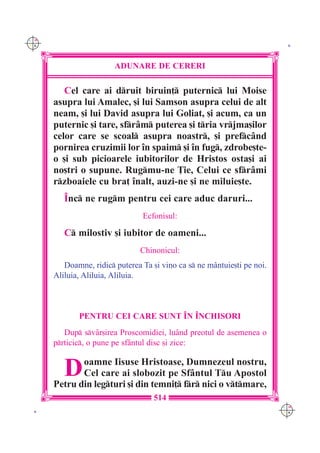 C M
Y K                                                                       K




                        ADUNARE DE CERERI

         Cel care ai druit biruin] puternic lui Moise
      asupra lui Amalec, [i lui Samson asupra celui de alt
      neam, [i lui David asupra lui Goliat, [i acum, ca un
      puternic [i tare, sfr=m puterea [i tria vrjma[ilor
      celor care se scoal asupra noastr, [i prefc=nd
      pornirea cruzimii lor `n spaim [i `n fug, zdrobe[te-
      o [i sub picioarele iubitorilor de Hristos osta[i ai
      no[tri o supune. Rugmu-ne }ie, Celui ce sfr=mi
      rzboaiele cu bra] `nalt, auzi-ne [i ne miluie[te.
         ~nc ne rugm pentru cei care aduc daruri...
                                Ecfonisul:

         C milostiv [i iubitor de oameni...
                                Chinonicul:
         Doamne, ridic puterea Ta [i vino ca s ne m=ntuie[ti pe noi.
      Aliluia, Aliluia, Aliluia.



             PENTRU CEI CARE SUNT ~N ~NCHISORI
         Dup sv=r[irea Proscomidiei, lu=nd preotul de asemenea o
      prticic, o pune pe sf=ntul disc [i zice:


         D   oamne Iisuse Hristoase, Dumnezeul nostru,
             Cel care ai slobozit pe Sf=ntul Tu Apostol
      Petru din legturi [i din temni] fr nici o vtmare,
                                    514
                                                                         C M
 K                                                                       Y K
 