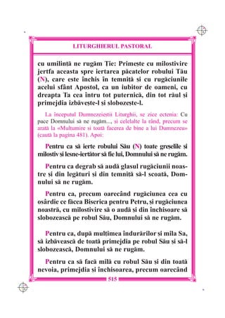 C M
 K                                                                    Y K




                    LITURGHIERUL PASTORAL

      cu umilin] ne rugm }ie: Prime[te cu milostivire
      jertfa aceasta spre iertarea pcatelor robului Tu
      (N), care este `nchis `n temni] [i cu rugciunile
      acelui sf=nt Apostol, ca un iubitor de oameni, cu
      dreapta Ta cea `ntru tot puternic, din tot rul [i
      primejdia izbve[te-l [i sloboze[te-l.
         La `nceputul Dumnezeie[tii Liturghii, se zice ectenia: Cu
      pace Domnului s ne rugm..., [i celelalte la r=nd, precum se
      arat la «Mul]umire [i toat facerea de bine a lui Dumnezeu»
      (caut la pagina 481). Apoi:
        Pentru ca s ierte robului Su (N) toate gre[elile [i
      milostiv [i lesne-ierttor s fie lui, Domnului s ne rugm.
         Pentru ca degrab s aud glasul rugciunii noas-
      tre [i din legturi [i din temni] s-l scoat, Dom-
      nului s ne rugm.
         Pentru ca, precum oarec=nd rugciunea cea cu
      os=rdie ce fcea Biserica pentru Petru, [i rugciunea
      noastr, cu milostivire s o aud [i din `nchisoare s
      slobozeasc pe robul Su, Domnului s ne rugm.

         Pentru ca, dup mul]imea `ndurrilor [i mila Sa,
      s izbveasc de toat primejdia pe robul Su [i s-l
      slobozeasc, Domnului s ne rugm.
        Pentru ca s fac mil cu robul Su [i din toat
      nevoia, primejdia [i `nchisoarea, precum oarec=nd
                                  515
C M
Y K                                                                    K
 