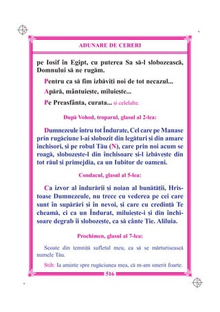 C M
Y K                                                                    K




                      ADUNARE DE CERERI

      pe Iosif `n Egipt, cu puterea Sa s-l slobozeasc,
      Domnului s ne rugm.
        Pentru ca s fim izbvi]i noi de tot necazul...
        Apr, m=ntuie[te, miluie[te...
        Pe Preasf=nta, curata... [i celelalte.

                Dup Vohod, troparul, glasul al 2-lea:

         Dumnezeule `ntru tot ~ndurate, Cel care pe Manase
      prin rugciune l-ai slobozit din legturi [i din amare
      `nchisori, [i pe robul Tu (N), care prin noi acum se
      roag, sloboze[te-l din `nchisoare [i-l izbve[te din
      tot rul [i primejdia, ca un Iubitor de oameni.
                      Condacul, glasul al 5-lea:

         Ca izvor al `ndurrii [i noian al bunt]ii, Hris-
      toase Dumnezeule, nu trece cu vederea pe cei care
      sunt `n suprri [i `n nevoi, [i care cu credin] Te
      cheam, ci ca un ~ndurat, miluie[te-i [i din `nchi-
      soare degrab `i sloboze[te, ca s c=nte }ie. Aliluia.

                      Prochimen, glasul al 7-lea:

        Scoate din temni] sufletul meu, ca s se mrturiseasc
      numele Tu.
        Stih: Ia aminte spre rugciunea mea, c m-am smerit foarte.
                                  516
                                                                      C M
 K                                                                    Y K
 