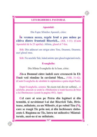 C M
                                                                              Y K




                     LITURGHIERUL PASTORAL

                                  Apostolul:
                     Din Fapte Sfin]ilor Apostoli, citire:

        ~n vremea aceea, regele Irod a pus m=na pe
      c=]iva dintre frunta[ii Bisericii... (XII, 1-11). (Caut
      Apostolul de la 23 aprilie). Aliluia, glasul al 7-lea.

         Stih: Din ad=ncuri am strigat ctre Tine, Doamne, Doamne,
      auzi glasul meu.

         Stih: Fie urechile Tale, lu=nd aminte spre glasul rugciunii mele.

                                 Evanghelia:
                  Din Sf=nta Evanghelie de la Ioan, citire:

        Zis-a Domnul ctre iudeii care crezuser `n El:
      Dac ve]i rm=ne `n cuv=ntul Meu... (VIII, 31-42).
      (Caut Evanghelia de s=mbt `n sptm=na a patra dup Pa[ti).

          Dup Evanghelie, ectenia: S zicem to]i din tot sufletul... [i
      celelalte, precum se arat la «Mul]umire [i toat facerea de bine
      a lui Dumnezeu» (caut la pagina 481). Apoi:

         Cel care ai scos pe Petru din legturi [i din
      temni], [i nevtmat l-ai dat Bisericii Tale, Hris-
      toase, miluie[te, ca un Milostiv, [i pe robul Tu (N),
      care se roag }ie prin noi, [i din `nchisoare slobo-
      ze[te-l. Rugmu-ne }ie, `ntru tot milostive M=ntui-
      torule, auzi-ne [i ne miluie[te.
                                      517
C M
Y K                                                                            K
 