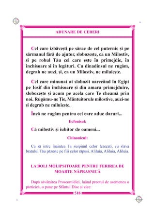 C M
Y K                                                                            K




                         ADUNARE DE CERERI



         Cel care izbve[ti pe srac de cel puternic [i pe
      srmanul fr de ajutor, sloboze[te, ca un Milostiv,
      [i pe robul Tu cel care este `n primejdie, `n
      `nchisoare [i `n legturi. Cu dinadinsul ne rugm,
      degrab ne auzi, [i, ca un Milostiv, ne miluie[te.

         Cel care minunat ai slobozit oarec=nd `n Egipt
      pe Iosif din `nchisoare [i din amara primejduire,
      sloboze[te [i acum pe acela care Te cheam prin
      noi. Rugmu-ne }ie, M=ntuitorule milostive, auzi-ne
      [i degrab ne miluie[te.
         ~nc ne rugm pentru cei care aduc daruri...
                                  Ecfonisul:
         C milostiv [i iubitor de oameni...
                                 Chinonicul:

         Ca s intre `naintea Ta suspinul celor fereca]i, cu slava
      bra]ului Tu pze[te pe fiii celor rpu[i. Aliluia, Aliluia, Aliluia.


         LA BOLI MOLIPSITOARE PENTRU FERIREA DE
                   MOARTE N|PRASNIC|

         Dup sv=r[irea Proscomidiei, lu=nd preotul de asemenea o
      prticic, o pune pe Sf=ntul Disc [i zice:
                                      518
                                                                              C M
 K                                                                            Y K
 
