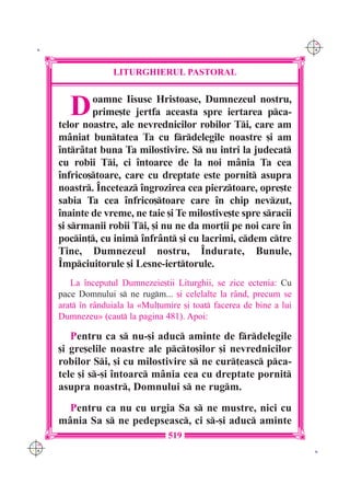 C M
 K                                                                      Y K




                    LITURGHIERUL PASTORAL



         D    oamne Iisuse Hristoase, Dumnezeul nostru,
              prime[te jertfa aceasta spre iertarea pca-
      telor noastre, ale nevrednicilor robilor Ti, care am
      m=niat buntatea Ta cu frdelegile noastre [i am
      `ntr=tat buna Ta milostivire. S nu intri la judecat
      cu robii Ti, ci `ntoarce de la noi m=nia Ta cea
      `nfrico[toare, care cu dreptate este pornit asupra
      noastr. ~nceteaz `ngrozirea cea pierztoare, opre[te
      sabia Ta cea `nfrico[toare care `n chip nevzut,
      `nainte de vreme, ne taie [i Te milostive[te spre sracii
      [i srmanii robii Ti, [i nu ne da mor]ii pe noi care `n
      pocin], cu inim `nfr=nt [i cu lacrimi, cdem ctre
      Tine, Dumnezeul nostru, ~ndurate, Bunule,
      ~mpciuitorule [i Lesne-ierttorule.
         La `nceputul Dumnezeie[tii Liturghii, se zice ectenia: Cu
      pace Domnului s ne rugm... [i celelalte la r=nd, precum se
      arat `n r=nduiala la «Mul]umire [i toat facerea de bine a lui
      Dumnezeu» (caut la pagina 481). Apoi:

         Pentru ca s nu-[i aduc aminte de frdelegile
      [i gre[elile noastre ale pcto[ilor [i nevrednicilor
      robilor Si, [i cu milostivire s ne cur]easc pca-
      tele [i s-[i `ntoarc m=nia cea cu dreptate pornit
      asupra noastr, Domnului s ne rugm.
        Pentru ca nu cu urgia Sa s ne mustre, nici cu
      m=nia Sa s ne pedepseasc, ci s-[i aduc aminte
                                   519
C M
Y K                                                                      K
 
