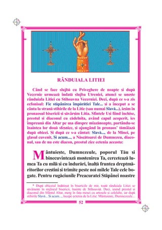 C M
Y K




                             RÂNDUIALA LITIEI
         Când se face slujb cu Priveghere de noapte [i dup
      Vecernie urmeaz `ndat slujba Utreniei, atunci se une[te
      rânduiala Litiei cu Stihoavna Vecerniei. Deci, dup ce s-a zis
      ecfonisul: Fie stpânirea `mpr]iei Tale... [i a `nceput a se
      cânta la stran stihirile de la Litie (sau numai Slav...), ie[im `n
      pronaosul bisericii [i svâr[im Litia. Sfintele U[i fiind `nchise,
      preotul [i diaconul cu cdelni]a, av=nd capul acoperit, ies
      `mpreun din Altar pe u[a dinspre miaznoapte, purtându-se
      `naintea lor dou sfe[nice, [i ajungând `n pronaos* tmâiaz
      dup obicei. {i dup ce s-a cântat: Slav..., de la Minei, pe
      glasul cuvenit, {i acum..., a Nsctoarei de Dumnezeu, diaco-
      nul, sau de nu este diacon, preotul zice ectenia aceasta:


          M      =ntuie[te, Dumnezeule, poporul Tu [i
                 binecuvinteaz mo[tenirea Ta, cerceteaz lu-
      mea Ta cu mil [i cu `ndurri, `nal] fruntea dreptm-
      ritorilor cre[tini [i trimite peste noi milele Tale cele bo-
      gate. Pentru rugciunile Preacuratei Stp=nei noastre
           * Dup obiceiul `ndtinat `n bisericile de mir, toat r=nduiala Litiei se
      sv=r[e[te `n mijlocul bisericii, `nainte de Stihoavn. Deci, ie[ind preotul [i
      diaconul din Sf=ntul Altar, merg `n fa]a mesei cu artosele [i celelalte, iar dup
      stihirile Slav... {i acum..., `ncepe ectenia de la Litie: M=ntuie[te, Dumnezeule...
                                              52
                                                                                             C M
                                                                                             Y K
 