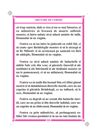 C M
Y K                                                                K




                      ADUNARE DE CERERI

      c trup suntem, duh ce iese [i nu se mai `ntoarce, [i
      cu milostivire s fereasc de moarte sufletele
      noastre, [i `ntru m=nie s-[i aduc aminte de mil,
      Domnului s ne rugm.
         Pentru ca s nu intre la judecat cu robii Si, ci
      s caute spre frdelegile noastre [i s le [tearg [i
      s fie Milostiv [i s ocroteasc pe oamenii cei fr
      de ndejde, Domnului s ne rugm.

        Pentru ca s-[i aduc aminte de `ndurrile [i
      milele Sale cele din veac, [i pcatele tinere]ii [i ale
      ne[tiin]ei [i ale btr=ne]ii [i ale ticlo[iei noastre s
      nu le pomeneasc, ci s ne miluiasc, Domnului s
      ne rugm.

         Pentru ca s aud din loca[ul Su cel sf=nt glasul
      nostru [i s tmduiasc durerile mor]ii, care ne-au
      cuprins [i p=raiele frdelegii, ce ne tulbur, s le
      sece, Domnului s ne rugm.
          Pentru ca degrab s ne scoat din lan]urile mor-
      ]ii, care ne-au prins [i din durerile iadului, care ne-
      au cuprins s ne izbveasc, Domnului s ne rugm.

         Pentru ca prin milostivire, s prelungeasc ro-
      bilor Si vremea pocin]ei [i s nu ne taie `nainte de
                                520
                                                                  C M
 K                                                                Y K
 