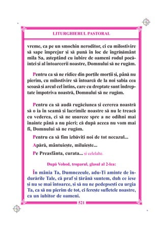 C M
 K                                                                Y K




                   LITURGHIERUL PASTORAL

      vreme, ca pe un smochin neroditor, ci cu milostivire
      s sape `mprejur [i s pun `n loc de `ngr[m=nt
      mila Sa, a[tept=nd cu iubire de oameni rodul poc-
      in]ei [i al `ntoarcerii noastre, Domnului s ne rugm.

         Pentru ca s ne ridice din por]ile mor]ii [i, p=n nu
      pierim, cu milostivire s `ntoarc de la noi sabia cea
      scoas [i arcul cel `ntins, care cu dreptate sunt `ndrep-
      tate `mpotriva noastr, Domnului s ne rugm.

          Pentru ca s aud rugciunea [i cererea noastr
      s o ia `n seam [i lacrimile noastre s nu le treac
      cu vederea, ci s ne u[ureze spre a ne odihni mai
      `nainte p=n a nu pieri; c dup aceea nu vom mai
      fi, Domnului s ne rugm.
        Pentru ca s fim izbvi]i noi de tot necazul...
        Apr, m=ntuie[te, miluie[te...
        Pe Preasf=nta, curata... [i celelalte.

                Dup Vohod, troparul, glasul al 2-lea:

         ~n m=nia Ta, Dumnezeule, adu-}i aminte de `n-
      durrile Tale, c praf [i ]r=n suntem, duh ce iese
      [i nu se mai `ntoarce, [i s nu ne pedepse[ti cu urgia
      Ta, ca s nu pierim de tot, ci fere[te sufletele noastre,
      ca un iubitor de oameni.
                                 521
C M
Y K                                                                K
 