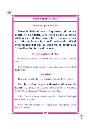 C M
Y K                                                                           K




                         ADUNARE DE CERERI

                         Condacul, glasul al 6-lea:

         Durerile iadului ne-au `mpresurat [i umbra
      mor]ii ne-a acoperit, [i ca ceara de foc se topesc
      zilele noastre de fa]a m=niei Tale, Doamne; ci, ca
      un ~ndurat, `n m=nie, adu-}i aminte de mil [i
      cru] pe poporul Tu, ca, fiind vii, cu pocin] s
      Te ludm, Iubitorule de oameni.

                        Prochimen, glasul al 4-lea:
         Doamne, nu cu urgia Ta s ne mustri, nici cu m=nia Ta s ne
      cer]i.

         Stih: C sge]ile Tale s-au `nfipt `n mine [i m=na Ta s-a `ntrit
      peste mine.
                                  Apostolul:
         Din Epistola ctre Evrei a Sf=ntului Apostol Pavel, citire:

        Fra]ilor, av=nd `mprejurul nostru at=ta nor de
      mrturii... (XII, 1-10). (Caut Apostolul de la 9 martie,
      Sfin]ii 40 de Mucenici). Aliluia, glasul al 4-lea.

         Stih: Cuprinsu-ne-au durerile mor]ii [i r=urile frdelegii
      ne-au tulburat foarte.

         Stih: Durerile iadului m-au `mpresurat, `nt=mpinatu-m-au
      lan]urile mor]ii.

                                     522
                                                                             C M
 K                                                                           Y K
 