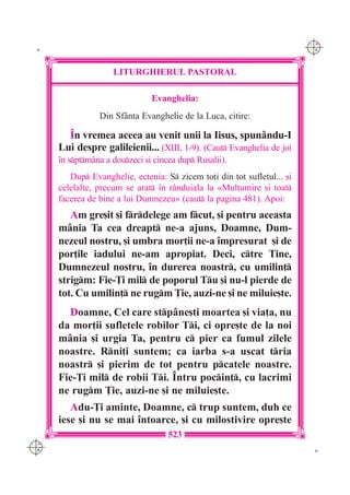 C M
 K                                                                        Y K




                     LITURGHIERUL PASTORAL

                                Evanghelia:
                 Din Sf=nta Evanghelie de la Luca, citire:

        ~n vremea aceea au venit unii la Iisus, spun=ndu-I
      Lui despre galileienii... (XIII, 1-9). (Caut Evanghelia de joi
      `n sptm=na a douzeci [i cincea dup Rusalii).
         Dup Evanghelie, ectenia: S zicem to]i din tot sufletul... [i
      celelalte, precum se arat `n r=nduiala la «Mul]umire [i toat
      facerea de bine a lui Dumnezeu» (caut la pagina 481). Apoi:
         Am gre[it [i frdelege am fcut, [i pentru aceasta
      m=nia Ta cea dreapt ne-a ajuns, Doamne, Dum-
      nezeul nostru, [i umbra mor]ii ne-a `mpresurat [i de
      por]ile iadului ne-am apropiat. Deci, ctre Tine,
      Dumnezeul nostru, `n durerea noastr, cu umilin]
      strigm: Fie-}i mil de poporul Tu [i nu-l pierde de
      tot. Cu umilin] ne rugm }ie, auzi-ne [i ne miluie[te.
        Doamne, Cel care stp=ne[ti moartea [i via]a, nu
      da mor]ii sufletele robilor Ti, ci opre[te de la noi
      m=nia [i urgia Ta, pentru c pier ca fumul zilele
      noastre. Rni]i suntem; ca iarba s-a uscat tria
      noastr [i pierim de tot pentru pcatele noastre.
      Fie-}i mil de robii Ti. ~ntru pocin], cu lacrimi
      ne rugm }ie, auzi-ne [i ne miluie[te.
         Adu-}i aminte, Doamne, c trup suntem, duh ce
      iese [i nu se mai `ntoarce, [i cu milostivire opre[te
                                     523
C M
Y K                                                                        K
 