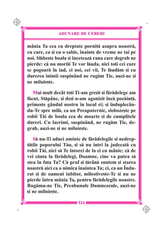 C M
Y K                                                             K




                     ADUNARE DE CERERI

      m=nia Ta cea cu dreptate pornit asupra noastr,
      cu care, ca [i cu o sabie, `nainte de vreme ne tai pe
      noi. Slbe[te boala [i `nceteaz rana care degrab ne
      pierde: c nu mor]ii Te vor luda, nici to]i cei care
      se pogoar `n iad, ci noi, cei vii, Te ludm [i cu
      durerea inimii suspin=nd ne rugm }ie, auzi-ne [i
      ne miluie[te.

         Mai mult dec=t to]i }i-am gre[it [i frdelege am
      fcut, Stp=ne, [i de[i n-am agonisit `nc pocin],
      prime[te g=ndul nostru `n locul ei; [i `nduplec=n-
      du-Te spre mil, ca un Preaputernic, sloboze[te pe
      robii Ti de boala cea de moarte [i de cumplitele
      dureri. Cu lacrimi, suspin=nd, ne rugm }ie, de-
      grab, auzi-ne [i ne miluie[te.

         S nu-}i aduci aminte de frdelegile [i nedrep-
      t]ile poporului Tu, [i s nu intri la judecat cu
      robii Ti, nici s Te `ntorci de la ei cu m=nie; c de
      vei cuta la frdelegi, Doamne, cine va putea s
      stea `n fa]a Ta? C praf [i ]r=n suntem [i starea
      noastr aici ca o nimica `naintea Ta; ci, ca un ~ndu-
      rat [i de oameni iubitor, milostive[te-Te [i nu ne
      pierde `ntru m=nia Ta, pentru frdelegile noastre.
      Rugmu-ne }ie, Preabunule Dumnezeule, auzi-ne
      [i ne miluie[te.

                               524
                                                               C M
 K                                                             Y K
 