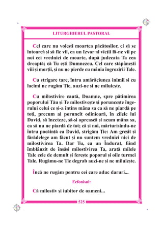 C M
 K                                                                 Y K




                   LITURGHIERUL PASTORAL

         Cel care nu voie[ti moartea pcto[ilor, ci s se
      `ntoarc [i s fie vii, ca un Izvor al vie]ii f-ne vii pe
      noi cei vrednici de moarte, dup judecata Ta cea
      dreapt; c Tu e[ti Dumnezeu, Cel care stp=ne[ti
      viii [i mor]ii, [i nu ne pierde cu m=nia `ngrozirii Tale.

         Cu strigare tare, `ntru amrciunea inimii [i cu
      lacimi ne rugm }ie, auzi-ne [i ne miluie[te.

         Cu milostivire caut, Doamne, spre ptimirea
      poporului Tu [i Te milostive[te [i porunce[te `nge-
      rului celui ce [i-a `ntins m=na sa ca s ne piard pe
      to]i, precum ai poruncit odinioar, `n zilele lui
      David, s `nceteze, s-[i opreasc [i acum m=na sa,
      ca s nu ne piard de tot; c [i noi, mrturisindu-ne
      `ntru pocin] ca David, strigm }ie: Am gre[it [i
      frdelege am fcut [i nu suntem vrednici nici de
      milostivirea Ta. Dar Tu, ca un ~ndurat, fiind
      `mbl=nzit de `ns[i milostivirea Ta, arat milele
      Tale cele de demult [i fere[te poporul [i oile turmei
      Tale. Rugmu-ne }ie degrab auzi-ne [i ne miluie[te.

        ~nc ne rugm pentru cei care aduc daruri...
                              Ecfonisul:

        C milostiv [i iubitor de oameni...

                                 525
C M
Y K                                                                 K
 