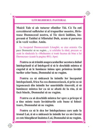 C M
 K                                                                      Y K




                    LITURGHIERUL PASTORAL

      Maicii Tale [i ale tuturor sfin]ilor Ti. C Tu e[ti
      cercettorul sufletelor [i al trupurilor noastre, Hris-
      toase Dumnezeul nostru, [i }ie slav `nl]m, `m-
      preun [i Tatlui [i Sf=ntului Duh, acum [i pururea
      [i `n vecii vecilor. Amin.
         La `nceputul Dumnezeie[tii Liturghii, se zice ectenia: Cu
      pace Domnului s ne rugm..., [i celelalte la r=nd, precum se
      arat `n r=nduiala la «Mul]umire [i toat facerea de bine a lui
      Dumnezeu» (caut la pagina 481). Apoi:

         Pentru ca s trimit asupra [colarilor acestora duhul
      `n]elepciunii [i al `n]elegerii [i s le deschid mintea [i
      cugetul [i s le lumineze inima spre primirea `nv]-
      turilor celor bune, Domnului s ne rugm.
         Pentru ca s sdeasc `n inimile lor `nceputul
      `n]elepciunii, frica Sa cea dumnezeiasc, [i prin ea s
      izgoneasc din inimile lor u[urt]ile tinere]ii, [i s
      lumineze mintea lor ca s se abat de la ru, [i s
      fac binele, Domnului s ne rugm.
         Pentru ca s deschid mintea lor spre a pricepe [i
      a ]ine minte toate `nv]turile cele bune [i folosi-
      toare, Domnului s ne rugm.
         Pentru ca s le dea lor `n]elepciunea care [ade la
      tronul Lui, [i s o sdeasc `n inimile lor ca s-i `nve]e
      ce este bineplcut `naintea Lui, Domnului s ne rugm.
                                   527
C M
Y K                                                                      K
 