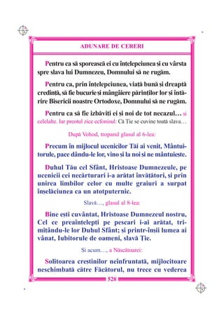 C M
Y K                                                                           K




                         ADUNARE DE CERERI

         Pentru ca s sporeasc ei cu `n]elepciunea [i cu v=rsta
      spre slava lui Dumnezeu, Domnului s ne rugm.
         Pentru ca, prin `n]elepciunea, via] bun [i dreapt
      credin], s fie bucurie [i m=ng=iere prin]ilor lor [i `nt-
      rire Bisericii noastre Ortodoxe, Domnului s ne rugm.
         Pentru ca s fie izbvi]i ei [i noi de tot necazul… [i
      celelalte. Iar preotul zice ecfonisul: C }ie se cuvine toat slava…

                    Dup Vohod, troparul glasul al 6-lea:

         Precum `n mijlocul ucenicilor Ti ai venit, M=ntui-
      torule, pace d=ndu-le lor, vino [i la noi [i ne m=ntuie[te.
         Duhul Tu cel Sf=nt, Hristoase Dumnezeule, pe
      ucenicii cei necrturari i-a artat `nv]tori, [i prin
      unirea limbilor celor cu multe graiuri a surpat
      `n[elciunea ca un atotputernic.
                           Slav…, glasul al 8-lea:

        Bine e[ti cuv=ntat, Hristoase Dumnezeul nostru,
      Cel ce prea`n]elep]i pe pescari i-ai artat, tri-
      mi]=ndu-le lor Duhul Sf=nt; [i printr-`n[ii lumea ai
      v=nat, Iubitorule de oameni, slav }ie.
                          {i acum…, a Nsctoarei:
        Solitoarea cre[tinilor ne`nfruntat, mijlocitoare
      neschimbat ctre Fctorul, nu trece cu vederea
                                     528
                                                                             C M
 K                                                                           Y K
 