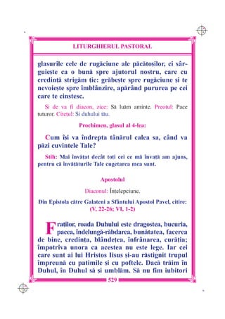 C M
 K                                                                     Y K




                    LITURGHIERUL PASTORAL

      glasurile cele de rugciune ale pcto[ilor, ci s=r-
      guie[te ca o bun spre ajutorul nostru, care cu
      credin] strigm ]ie: grbe[te spre rugciune [i te
      nevoie[te spre `mbl=nzire, apr=nd pururea pe cei
      care te cinstesc.
         {i de va fi diacon, zice: S lum aminte. Preotul: Pace
      tuturor. Cite]ul: {i duhului tu.
                      Prochimen, glasul al 4-lea:

        Cum `[i va `ndrepta t=nrul calea sa, c=nd va
      pzi cuvintele Tale?
         Stih: Mai `nv]at dec=t to]i cei ce m `nva] am ajuns,
      pentru c `nv]turile Tale cugetarea mea sunt.

                               Apostolul
                         Diaconul: ~n]elepciune.
      Din Epistola ctre Galateni a Sf=ntului Apostol Pavel, citire:
                          (V, 22-26; VI, 1-2)


        F   ra]ilor, roada Duhului este dragostea, bucuria,
            pacea, `ndelung-rbdarea, buntatea, facerea
      de bine, credin]a, bl=nde]ea, `nfr=narea, cur]ia;
      `mpotriva unora ca acestea nu este lege. Iar cei
      care sunt ai lui Hristos Iisus [i-au rstignit trupul
      `mpreun cu patimile [i cu poftele. Dac trim `n
      Duhul, `n Duhul s [i umblm. S nu fim iubitori
                                   529
C M
Y K                                                                     K
 