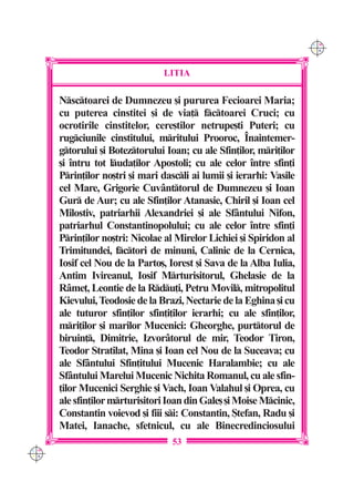 C M
                                                                      Y K




                                 LITIA

      Nsctoarei de Dumnezeu [i pururea Fecioarei Maria;
      cu puterea cinstitei [i de via] fctoarei Cruci; cu
      ocrotirile cinstitelor, cere[tilor netrupe[ti Puteri; cu
      rugciunile cinstitului, mritului Prooroc, ~naintemer-
      gtorului [i Boteztorului Ioan; cu ale Sfin]ilor, mri]ilor
      [i `ntru tot luda]ilor Apostoli; cu ale celor `ntre sfin]i
      Prin]ilor no[tri [i mari dascli ai lumii [i ierarhi: Vasile
      cel Mare, Grigorie Cuv=nttorul de Dumnezeu [i Ioan
      Gur de Aur; cu ale Sfin]ilor Atanasie, Chiril [i Ioan cel
      Milostiv, patriarhii Alexandriei [i ale Sf=ntului Nifon,
      patriarhul Constantinopolului; cu ale celor `ntre sfin]i
      Prin]ilor no[tri: Nicolae al Mirelor Lichiei [i Spiridon al
      Trimitundei, fctori de minuni, Calinic de la Cernica,
      Iosif cel Nou de la Parto[, Iorest [i Sava de la Alba Iulia,
      Antim Ivireanul, Iosif Mrturisitorul, Ghelasie de la
      R=me], Leontie de la Rdu]i, Petru Movil, mitropolitul
      Kievului, Teodosie de la Brazi, Nectarie de la Eghina [i cu
      ale tuturor sfin]ilor sfin]i]ilor ierarhi; cu ale sfin]ilor,
      mri]ilor [i marilor Mucenici: Gheorghe, purttorul de
      biruin], Dimitrie, Izvor=torul de mir, Teodor Tiron,
      Teodor Stratilat, Mina [i Ioan cel Nou de la Suceava; cu
      ale Sf=ntului Sfin]itului Mucenic Haralambie; cu ale
      Sf=ntului Marelui Mucenic Nichita Romanul, cu ale sfin-
      ]ilor Mucenici Serghie [i Vach, Ioan Valahul [i Oprea, cu
      ale sfin]ilor mrturisitori Ioan din Gale[ [i Moise Mcinic,
      Constantin voievod [i fiii si: Constantin, {tefan, Radu [i
      Matei, Ianache, sfetnicul, cu ale Binecredinciosului
                                   53
C M
Y K
 