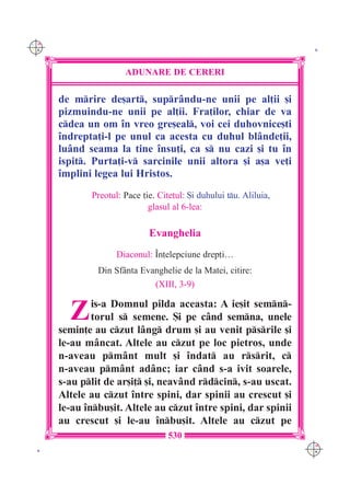 C M
Y K                                                                  K




                      ADUNARE DE CERERI

      de mrire de[art, supr=ndu-ne unii pe al]ii [i
      pizmuindu-ne unii pe al]ii. Fra]ilor, chiar de va
      cdea un om `n vreo gre[eal, voi cei duhovnice[ti
      `ndrepta]i-l pe unul ca acesta cu duhul bl=nde]ii,
      lu=nd seama la tine `nsu]i, ca s nu cazi [i tu `n
      ispit. Purta]i-v sarcinile unii altora [i a[a ve]i
      `mplini legea lui Hristos.
             Preotul: Pace ]ie. Cite]ul: {i duhului tu. Aliluia,
                             glasul al 6-lea:

                             Evanghelia
                    Diaconul: ~n]elepciune drep]i…
               Din Sf=nta Evanghelie de la Matei, citire:
                               (XIII, 3-9)


        Z     is-a Domnul pilda aceasta: A ie[it semn-
              torul s semene. {i pe c=nd semna, unele
      semin]e au czut l=ng drum [i au venit psrile [i
      le-au m=ncat. Altele au czut pe loc pietros, unde
      n-aveau pm=nt mult [i `ndat au rsrit, c
      n-aveau pm=nt ad=nc; iar c=nd s-a ivit soarele,
      s-au plit de ar[i] [i, neav=nd rdcin, s-au uscat.
      Altele au czut `ntre spini, dar spinii au crescut [i
      le-au `nbu[it. Altele au czut `ntre spini, dar spinii
      au crescut [i le-au `nbu[it. Altele au czut pe
                                   530
                                                                    C M
 K                                                                  Y K
 