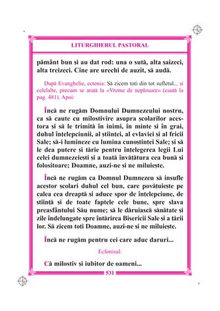 C M
 K                                                                        Y K




                     LITURGHIERUL PASTORAL

      pm=nt bun [i au dat rod: una o sut, alta [aizeci,
      alta treizeci. Cine are urechi de auzit, s aud.
         Dup Evanghelie, ectenia: S zicem to]i din tot sufletul... [i
      celelalte, precum se arat la «Vreme de neplouare» (caut la
      pag. 481). Apoi:

         ~nc ne rugm Domnului Dumnezeului nostru,
      ca s caute cu milostivire asupra [colarilor aces-
      tora [i s le trimit `n inimi, `n minte [i `n grai,
      duhul `n]elepciunii, al [tiin]ei, al evlaviei [i al fricii
      Sale; s-i lumineze cu lumina cuno[tin]ei Sale; [i s
      le dea putere [i trie pentru `n]elegerea legii Lui
      celei dumnezeie[ti [i a toat `nv]tura cea bun [i
      folositoare; Doamne, auzi-ne [i ne miluie[te.
          ~nc ne rugm ca Domnul Dumnezeu s insufle
      acestor [colari duhul cel bun, care pov]uie[te pe
      calea cea dreapt [i aduce spor de `n]elepciune, de
      [tiin] [i de toate faptele cele bune, spre slava
      preasf=ntului Su nume; s le druiasc sntate [i
      zile `ndelungate spre `ntrirea Bisericii Sale [i a ]rii
      lor. S zicem to]i Doamne, auzi-ne [i ne miluie[te.
         ~nc ne rugm pentru cei care aduc daruri...
                                 Ecfonisul:

         C milostiv [i iubitor de oameni...
                                    531
C M
Y K                                                                        K
 