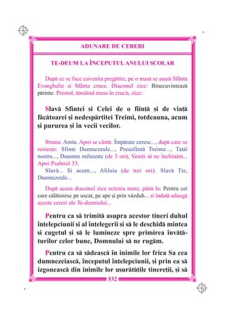 C M
Y K                                                                          K




                         ADUNARE DE CERERI

           TE-DEUM LA ~NCEPUTUL ANULUI {COLAR

         Dup ce se face cuvenita pregtire, pe o mas se a[az Sf=nta
      Evanghelie [i Sf=nta cruce. Diaconul zice: Binecuvinteaz
      printe. Preotul, tm=ind masa `n cruci[, zice:

         Slav Sfintei [i Celei de o fiin] [i de via]
      fctoarei [i nedespr]itei Treimi, totdeauna, acum
      [i pururea [i `n vecii vecilor.

         Strana: Amin. Apoi se c=nt: ~mprate ceresc..., dup care se
      roste[te: Sfinte Dumnezeule..., Preasf=nt Treime..., Tatl
      nostru..., Doamne miluie[te (de 3 ori), Veni]i s ne `nchinm...
      Apoi Psalmul 33.
         Slav... {i acum..., Aliluia (de trei ori). Slav }ie,
      Dumnezeule...
         Dup aceea diaconul zice ectenia mare, p=n la: Pentru cei
      care cltoresc pe uscat, pe ape [i prin vzduh... [i `ndat adaug
      aceste cereri ale Te-deumului...

         Pentru ca s trimit asupra acestor tineri duhul
      `n]elepciunii [i al `n]elegerii [i s le deschid mintea
      [i cugetul [i s le lumineze spre primirea `nv]-
      turilor celor bune, Domnului s ne rugm.
         Pentru ca s sdeasc `n inimile lor frica Sa cea
      dumnezeiasc, `nceputul `n]elepciunii, [i prin ea s
      izgoneasc din inimile lor u[urt]ile tinere]ii, [i s
                                     532
                                                                            C M
 K                                                                          Y K
 
